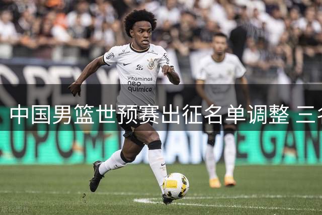 中国男篮世预赛出征名单调整 三名球员离队崔永熙获特别安排