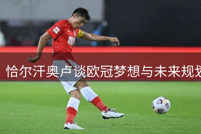 恰尔汗奥卢谈欧冠梦想与未来规划