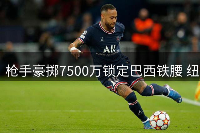 枪手豪掷7500万锁定巴西铁腰 纽卡开启阵容大洗牌