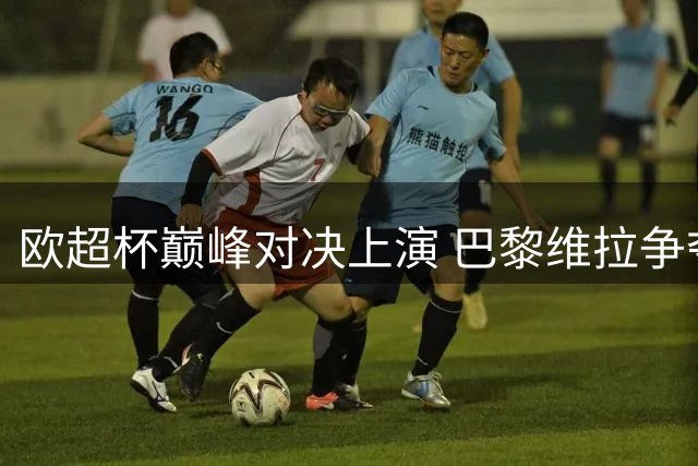 欧超杯巅峰对决上演 巴黎维拉争夺欧洲荣耀