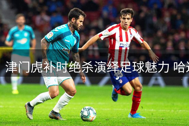 津门虎补时绝杀演绎足球魅力 哈达斯：四连胜见证运动之美