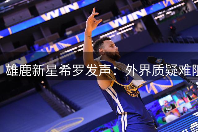 雄鹿新星希罗发声：外界质疑难阻球队求胜信念